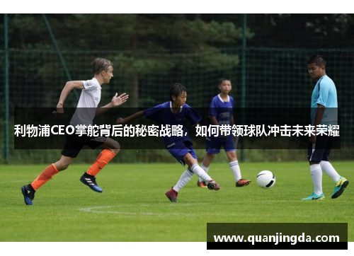 利物浦CEO掌舵背后的秘密战略，如何带领球队冲击未来荣耀