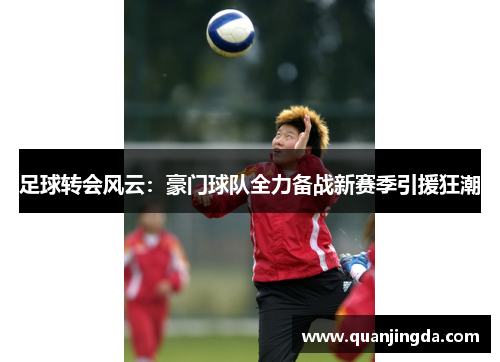 足球转会风云：豪门球队全力备战新赛季引援狂潮